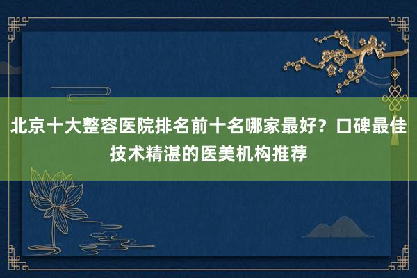北京十大整容医院排名前十名哪家最好？口碑最佳技术精湛的医美机构推荐