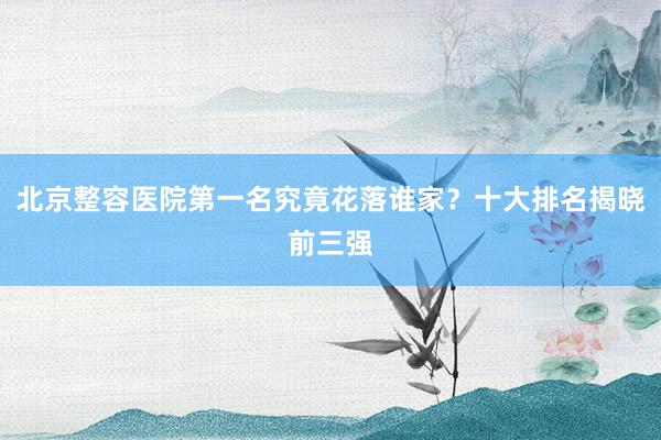 北京整容医院第一名究竟花落谁家？十大排名揭晓前三强