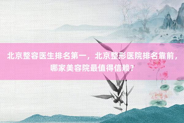 北京整容医生排名第一，北京整形医院排名靠前，哪家美容院最值得信赖？