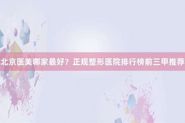 北京医美哪家最好？正规整形医院排行榜前三甲推荐