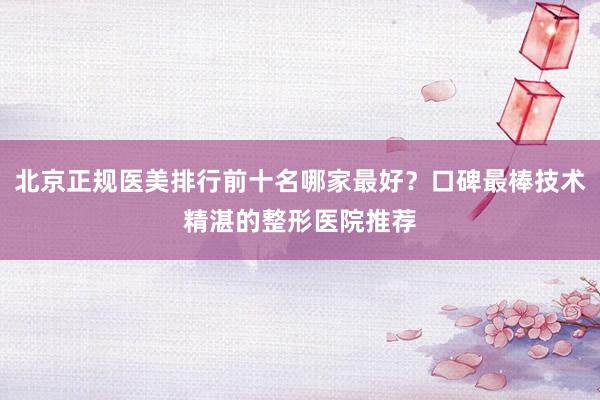 北京正规医美排行前十名哪家最好？口碑最棒技术精湛的整形医院推荐