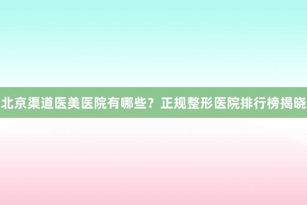 北京渠道医美医院有哪些？正规整形医院排行榜揭晓