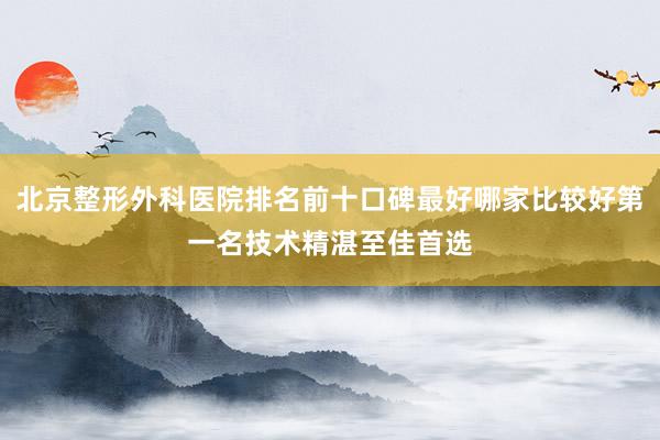 北京整形外科医院排名前十口碑最好哪家比较好第一名技术精湛至佳首选