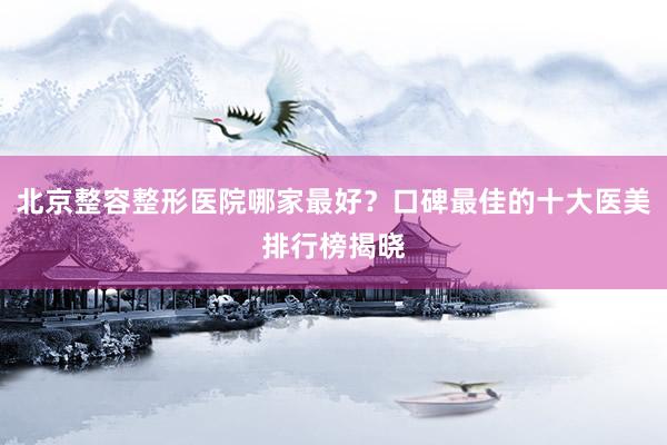 北京整容整形医院哪家最好？口碑最佳的十大医美排行榜揭晓