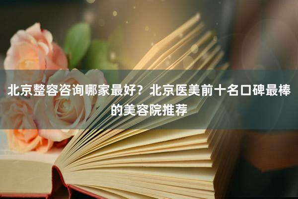北京整容咨询哪家最好？北京医美前十名口碑最棒的美容院推荐