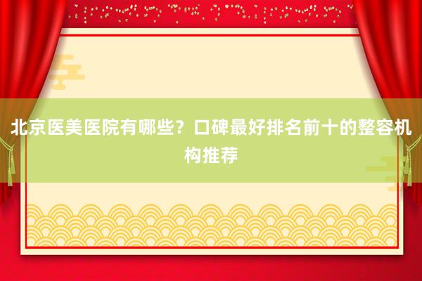 北京医美医院有哪些？口碑最好排名前十的整容机构推荐