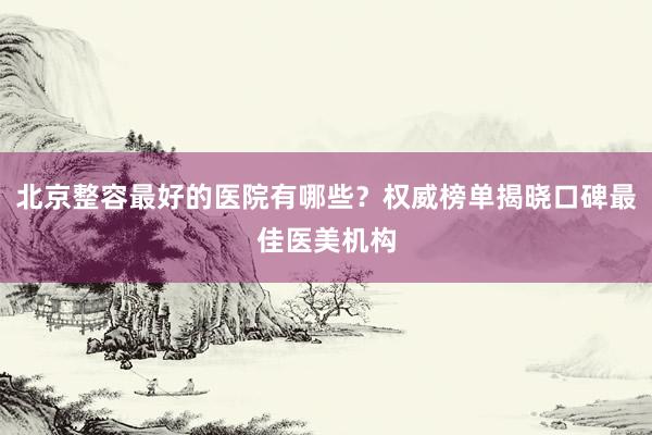 北京整容最好的医院有哪些？权威榜单揭晓口碑最佳医美机构