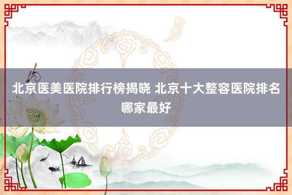 北京医美医院排行榜揭晓 北京十大整容医院排名哪家最好