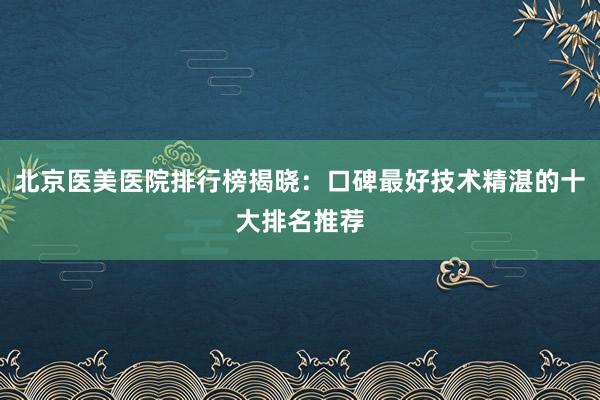 北京医美医院排行榜揭晓：口碑最好技术精湛的十大排名推荐