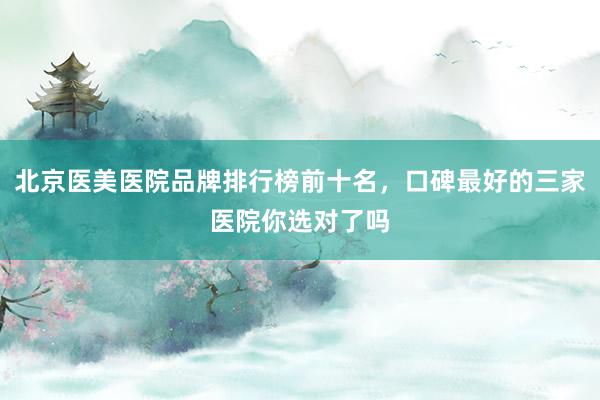 北京医美医院品牌排行榜前十名，口碑最好的三家医院你选对了吗