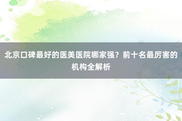 北京口碑最好的医美医院哪家强？前十名最厉害的机构全解析