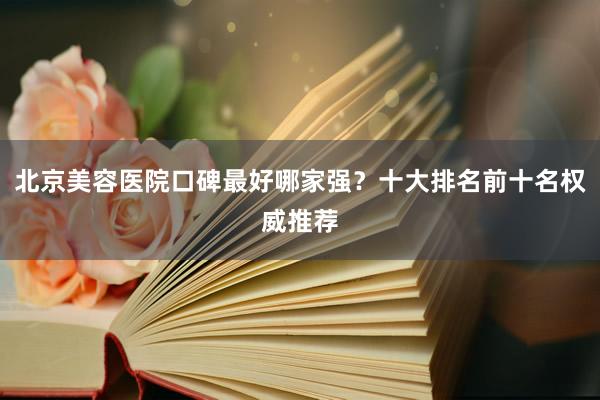 北京美容医院口碑最好哪家强？十大排名前十名权威推荐