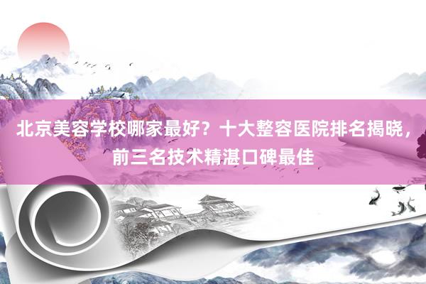 北京美容学校哪家最好？十大整容医院排名揭晓，前三名技术精湛口碑最佳