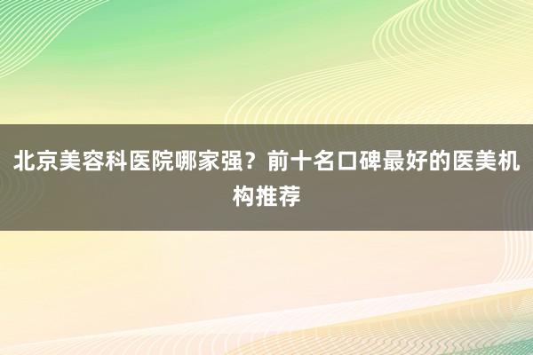 北京美容科医院哪家强？前十名口碑最好的医美机构推荐