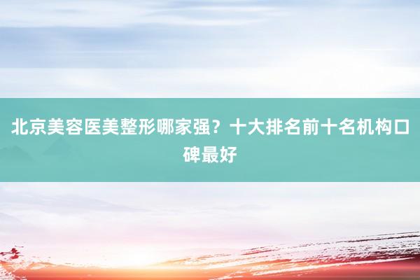 北京美容医美整形哪家强？十大排名前十名机构口碑最好