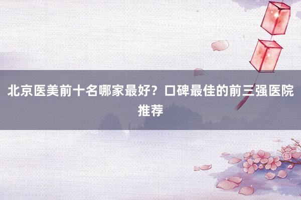 北京医美前十名哪家最好？口碑最佳的前三强医院推荐