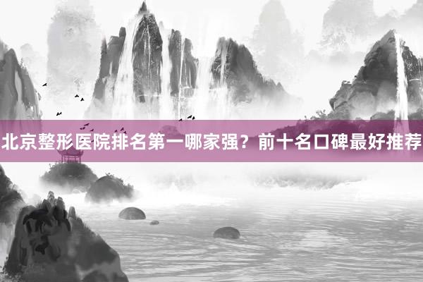 北京整形医院排名第一哪家强？前十名口碑最好推荐