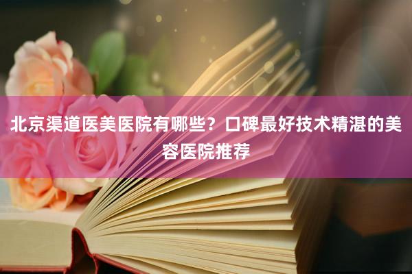北京渠道医美医院有哪些？口碑最好技术精湛的美容医院推荐