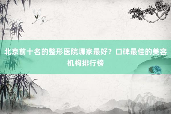 北京前十名的整形医院哪家最好？口碑最佳的美容机构排行榜