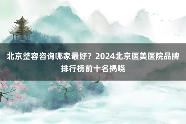 北京整容咨询哪家最好？2024北京医美医院品牌排行榜前十名揭晓