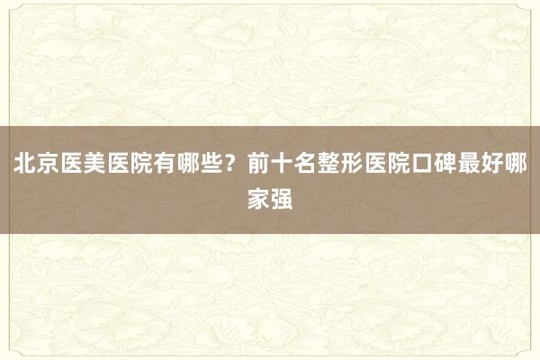 北京医美医院有哪些？前十名整形医院口碑最好哪家强