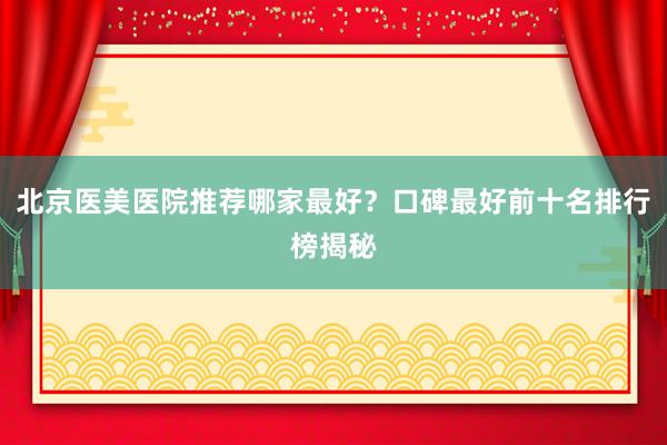 北京医美医院推荐哪家最好？口碑最好前十名排行榜揭秘