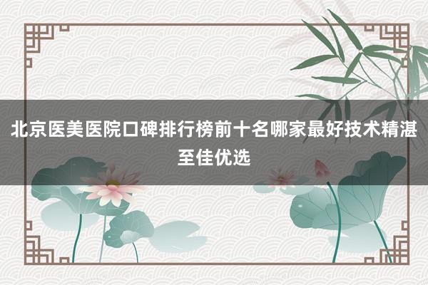 北京医美医院口碑排行榜前十名哪家最好技术精湛至佳优选