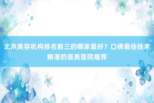 北京美容机构排名前三的哪家最好？口碑最佳技术精湛的医美医院推荐