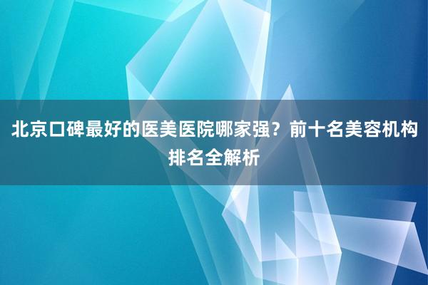 北京口碑最好的医美医院哪家强？前十名美容机构排名全解析