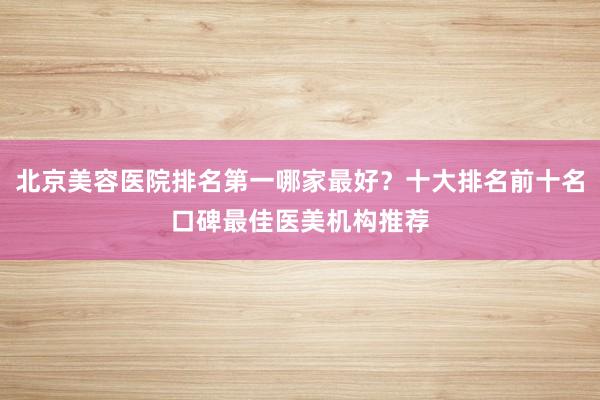 北京美容医院排名第一哪家最好？十大排名前十名口碑最佳医美机构推荐