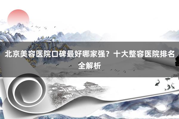 北京美容医院口碑最好哪家强？十大整容医院排名全解析