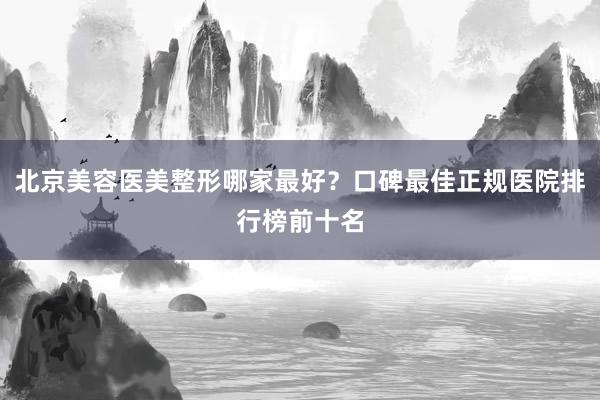 北京美容医美整形哪家最好？口碑最佳正规医院排行榜前十名