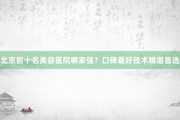 北京前十名美容医院哪家强？口碑最好技术精湛首选