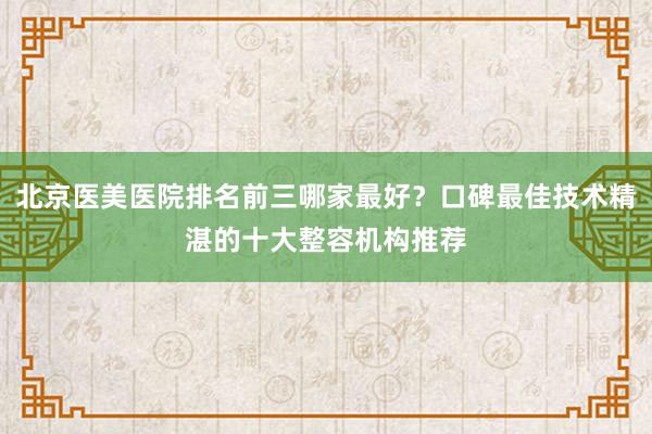 北京医美医院排名前三哪家最好？口碑最佳技术精湛的十大整容机构推荐