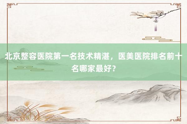 北京整容医院第一名技术精湛，医美医院排名前十名哪家最好？