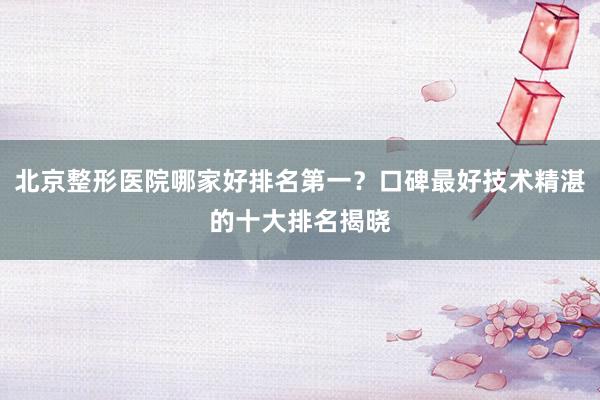 北京整形医院哪家好排名第一？口碑最好技术精湛的十大排名揭晓