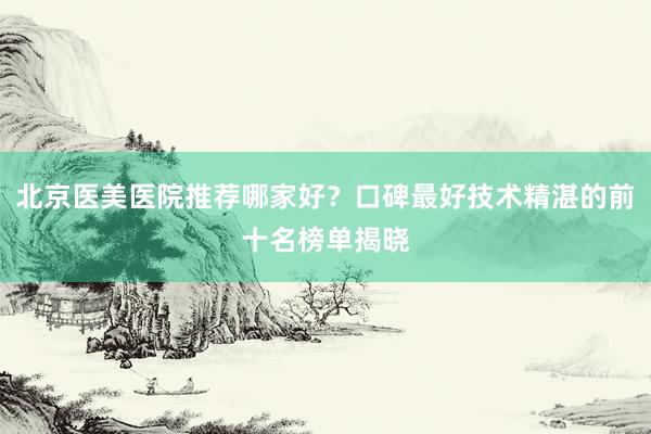 北京医美医院推荐哪家好？口碑最好技术精湛的前十名榜单揭晓