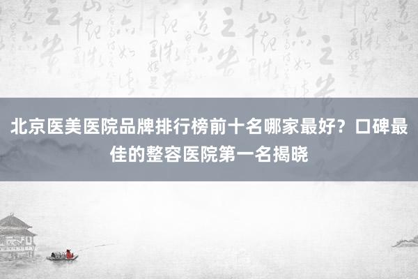北京医美医院品牌排行榜前十名哪家最好？口碑最佳的整容医院第一名揭晓