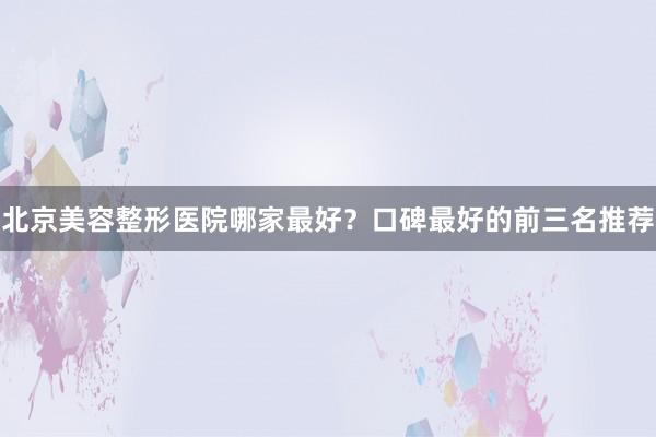 北京美容整形医院哪家最好？口碑最好的前三名推荐