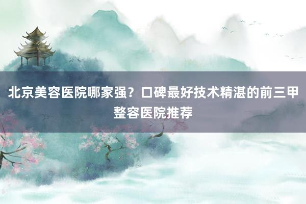 北京美容医院哪家强？口碑最好技术精湛的前三甲整容医院推荐