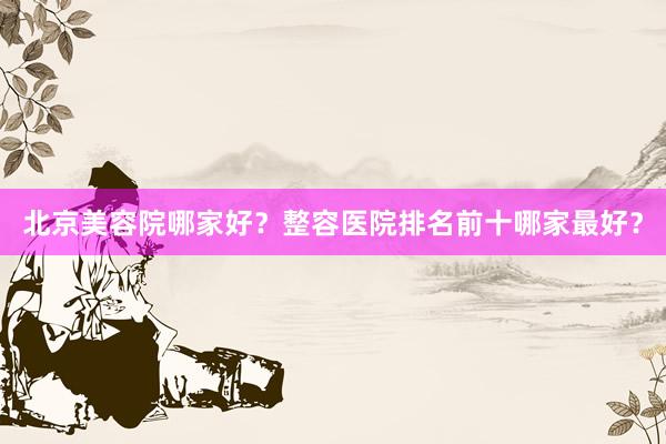 北京美容院哪家好？整容医院排名前十哪家最好？