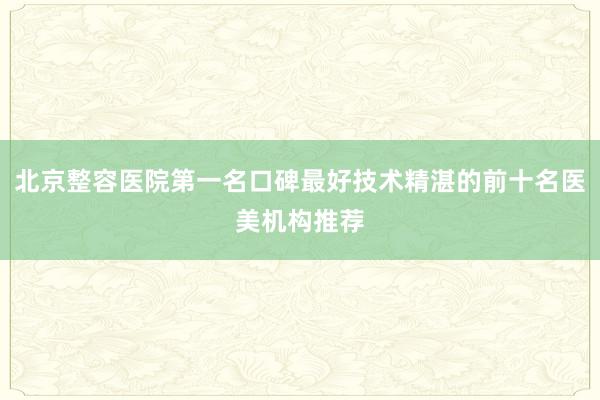 北京整容医院第一名口碑最好技术精湛的前十名医美机构推荐