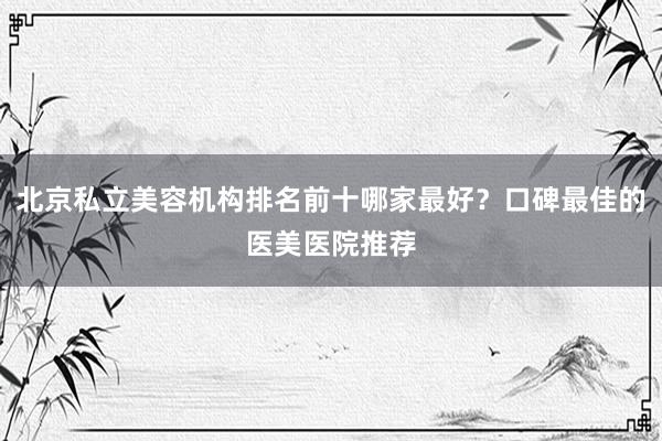 北京私立美容机构排名前十哪家最好？口碑最佳的医美医院推荐