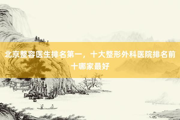 北京整容医生排名第一，十大整形外科医院排名前十哪家最好