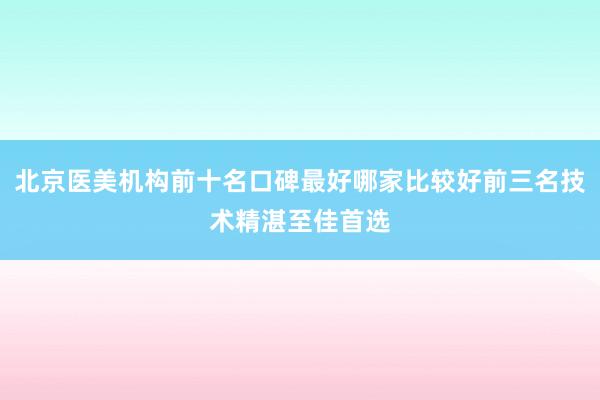 北京医美机构前十名口碑最好哪家比较好前三名技术精湛至佳首选