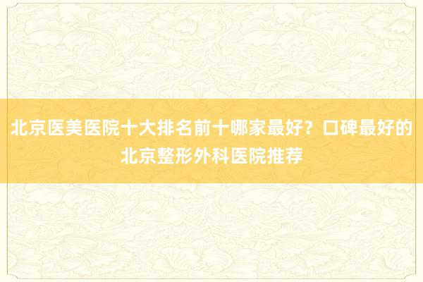 北京医美医院十大排名前十哪家最好？口碑最好的北京整形外科医院推荐