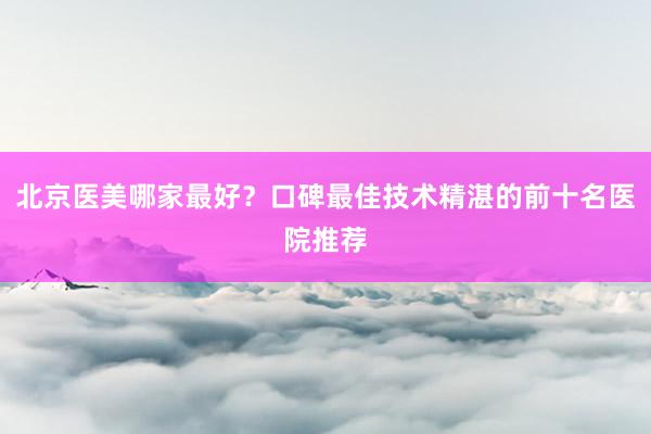 北京医美哪家最好？口碑最佳技术精湛的前十名医院推荐