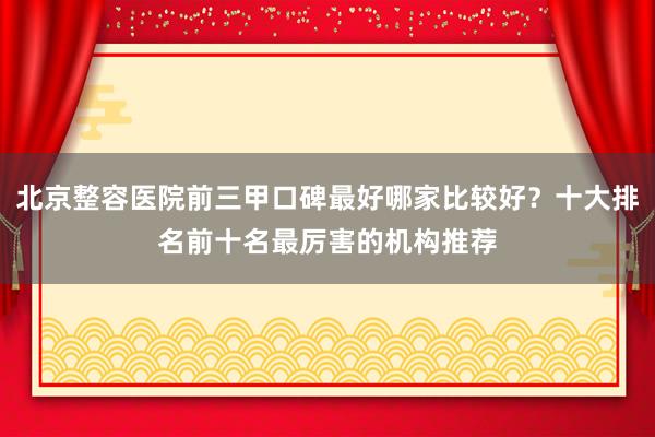 北京整容医院前三甲口碑最好哪家比较好？十大排名前十名最厉害的机构推荐