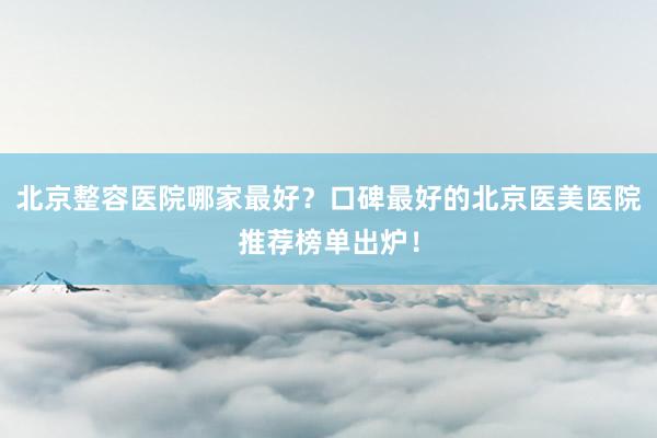 北京整容医院哪家最好？口碑最好的北京医美医院推荐榜单出炉！
