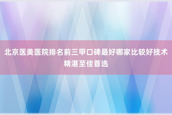 北京医美医院排名前三甲口碑最好哪家比较好技术精湛至佳首选